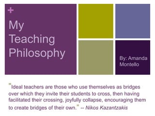 +
My
Teaching
Philosophy                                        By: Amanda
                                                  Montello



"Ideal teachers are those who use themselves as bridges
over which they invite their students to cross, then having
facilitated their crossing, joyfully collapse, encouraging them
to create bridges of their own." -- Nikos Kazantzakis
 