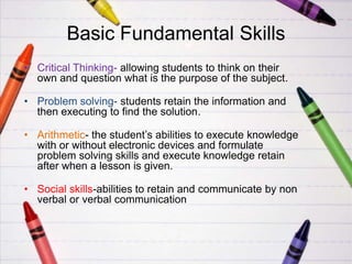 Basic Fundamental Skills
• Critical Thinking- allowing students to think on their
  own and question what is the purpose of the subject.

• Problem solving- students retain the information and
  then executing to find the solution.

• Arithmetic- the student’s abilities to execute knowledge
  with or without electronic devices and formulate
  problem solving skills and execute knowledge retain
  after when a lesson is given.

• Social skills-abilities to retain and communicate by non
  verbal or verbal communication
 