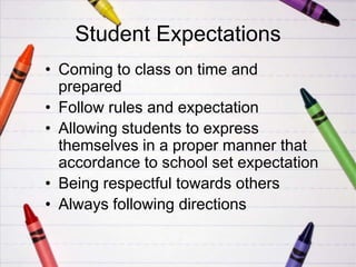 Student Expectations
• Coming to class on time and
  prepared
• Follow rules and expectation
• Allowing students to express
  themselves in a proper manner that
  accordance to school set expectation
• Being respectful towards others
• Always following directions
 
