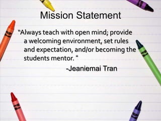 Mission Statement
“Always teach with open mind; provide
  a welcoming environment, set rules
  and expectation, and/or becoming the
  students mentor. “
                -Jeaniemai Tran
 