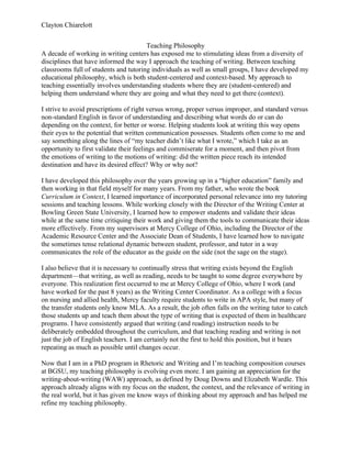 Clayton Chiarelott
Teaching Philosophy
A decade of working in writing centers has exposed me to stimulating ideas from a diversity of
disciplines that have informed the way I approach the teaching of writing. Between teaching
classrooms full of students and tutoring individuals as well as small groups, I have developed my
educational philosophy, which is both student-centered and context-based. My approach to
teaching essentially involves understanding students where they are (student-centered) and
helping them understand where they are going and what they need to get there (context).
I strive to avoid prescriptions of right versus wrong, proper versus improper, and standard versus
non-standard English in favor of understanding and describing what words do or can do
depending on the context, for better or worse. Helping students look at writing this way opens
their eyes to the potential that written communication possesses. Students often come to me and
say something along the lines of “my teacher didn’t like what I wrote,” which I take as an
opportunity to first validate their feelings and commiserate for a moment, and then pivot from
the emotions of writing to the motions of writing: did the written piece reach its intended
destination and have its desired effect? Why or why not?
I have developed this philosophy over the years growing up in a “higher education” family and
then working in that field myself for many years. From my father, who wrote the book
Curriculum in Context, I learned importance of incorporated personal relevance into my tutoring
sessions and teaching lessons. While working closely with the Director of the Writing Center at
Bowling Green State University, I learned how to empower students and validate their ideas
while at the same time critiquing their work and giving them the tools to communicate their ideas
more effectively. From my supervisors at Mercy College of Ohio, including the Director of the
Academic Resource Center and the Associate Dean of Students, I have learned how to navigate
the sometimes tense relational dynamic between student, professor, and tutor in a way
communicates the role of the educator as the guide on the side (not the sage on the stage).
I also believe that it is necessary to continually stress that writing exists beyond the English
department—that writing, as well as reading, needs to be taught to some degree everywhere by
everyone. This realization first occurred to me at Mercy College of Ohio, where I work (and
have worked for the past 8 years) as the Writing Center Coordinator. As a college with a focus
on nursing and allied health, Mercy faculty require students to write in APA style, but many of
the transfer students only know MLA. As a result, the job often falls on the writing tutor to catch
those students up and teach them about the type of writing that is expected of them in healthcare
programs. I have consistently argued that writing (and reading) instruction needs to be
deliberately embedded throughout the curriculum, and that teaching reading and writing is not
just the job of English teachers. I am certainly not the first to hold this position, but it bears
repeating as much as possible until changes occur.
Now that I am in a PhD program in Rhetoric and Writing and I’m teaching composition courses
at BGSU, my teaching philosophy is evolving even more. I am gaining an appreciation for the
writing-about-writing (WAW) approach, as defined by Doug Downs and Elizabeth Wardle. This
approach already aligns with my focus on the student, the context, and the relevance of writing in
the real world, but it has given me know ways of thinking about my approach and has helped me
refine my teaching philosophy.
 