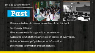 11
Let’s go back to History:
 Requires students to memorize contents from the book.
 Technology Illiterate
 Give assessments through written examination.
 Autocratic in which the teachers are in control of everything.
 Holder of knowledge/gatekeeper of information.
 Disseminate information through lectures.
 