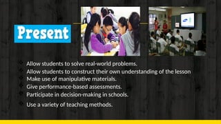 13
 Allow students to solve real-world problems.
 Allow students to construct their own understanding of the lesson
 Make use of manipulative materials.
 Give performance-based assessments.
 Participate in decision-making in schools.
 Use a variety of teaching methods.
 