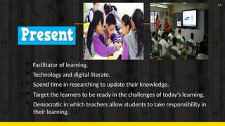 14
 Facilitator of learning.
 Technology and digital literate.
 Spend time in researching to update their knowledge.
 Target the learners to be ready in the challenges of today's learning.
 Democratic in which teachers allow students to take responsibility in
their learning.
 