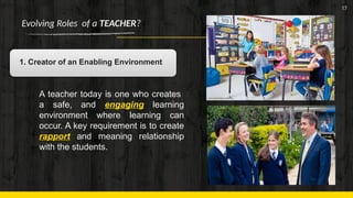 17
Evolving Roles of a TEACHER?
1. Creator of an Enabling Environment
A teacher today is one who creates
a safe, and engaging learning
environment where learning can
occur. A key requirement is to create
rapport and meaning relationship
with the students.
 