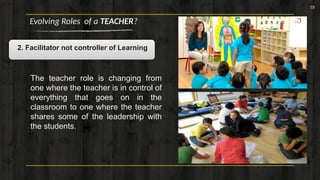 19
Evolving Roles of a TEACHER?
2. Facilitator not controller of Learning
The teacher role is changing from
one where the teacher is in control of
everything that goes on in the
classroom to one where the teacher
shares some of the leadership with
the students.
 