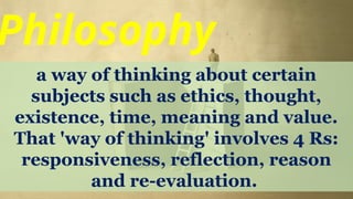 Philosophy
a way of thinking about certain
subjects such as ethics, thought,
existence, time, meaning and value.
That 'way of thinking' involves 4 Rs:
responsiveness, reflection, reason
and re-evaluation.
 