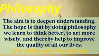 Philosophy
The aim is to deepen understanding.
The hope is that by doing philosophy
we learn to think better, to act more
wisely, and thereby help to improve
the quality of all our lives.
(The Philosophy Foundation)
 