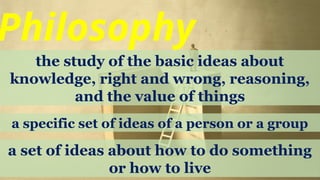 Philosophy
the study of the basic ideas about
knowledge, right and wrong, reasoning,
and the value of things
a specific set of ideas of a person or a group
a set of ideas about how to do something
or how to live
 