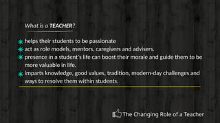 What is a TEACHER?
helps their students to be passionate
act as role models, mentors, caregivers and advisers.
presence in a student’s life can boost their morale and guide them to be
more valuable in life.
imparts knowledge, good values, tradition, modern-day challenges and
ways to resolve them within students.
The Changing Role of a Teacher
 
