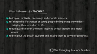 8
What is the role of a TEACHER?
to inspire, motivate, encourage and educate learners.
to “shape the life chances of young people by imparting knowledge –
bringing the curriculum to life.
to safeguard children’s welfare, inspiring critical thought and moral
values.
to bring out the best in students and inspire them to strive for greatness.
The Changing Role of a Teacher
 