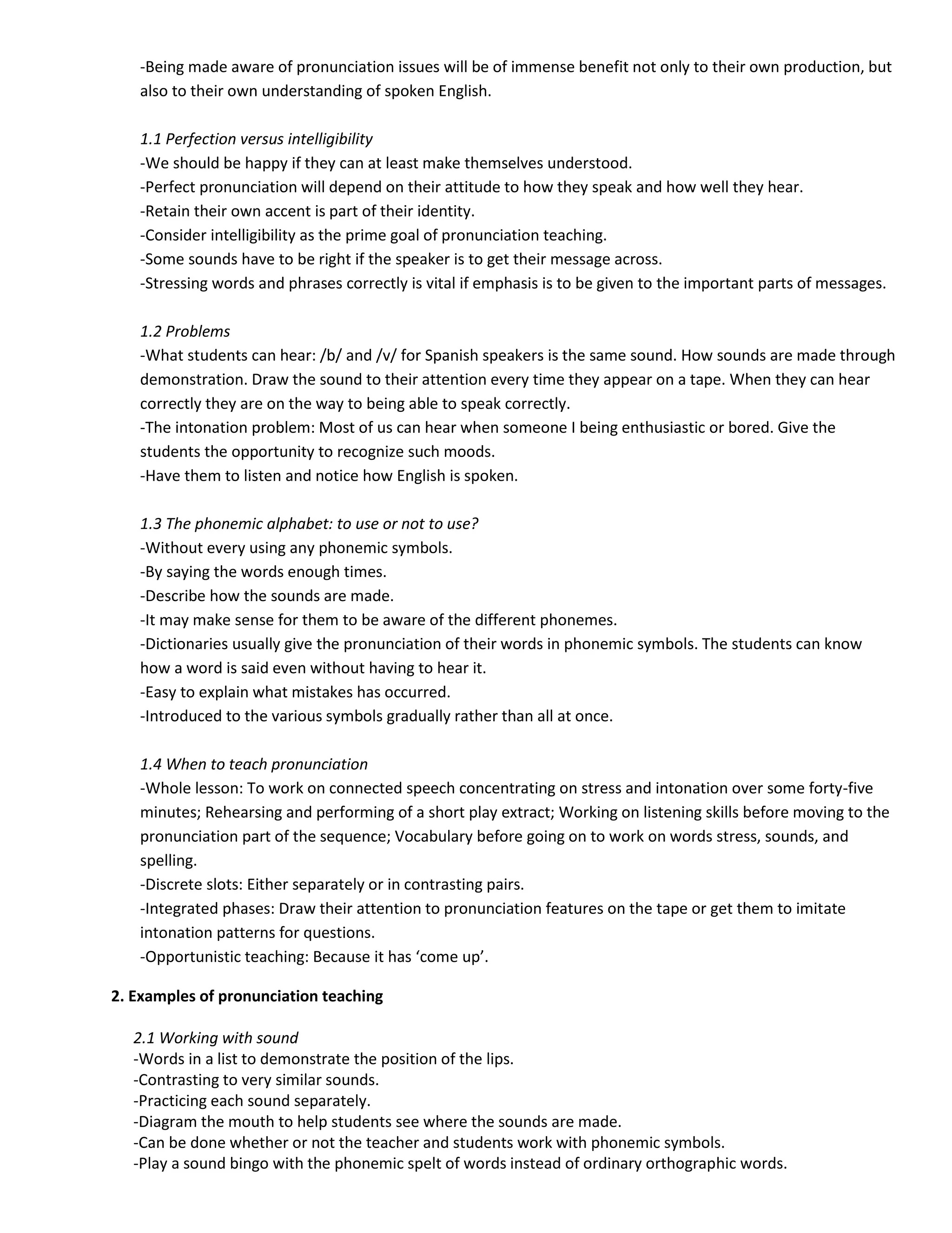 -Being made aware of pronunciation issues will be of immense benefit not only to their own production, but
   also to their own understanding of spoken English.

   1.1 Perfection versus intelligibility
   -We should be happy if they can at least make themselves understood.
   -Perfect pronunciation will depend on their attitude to how they speak and how well they hear.
   -Retain their own accent is part of their identity.
   -Consider intelligibility as the prime goal of pronunciation teaching.
   -Some sounds have to be right if the speaker is to get their message across.
   -Stressing words and phrases correctly is vital if emphasis is to be given to the important parts of messages.

   1.2 Problems
   -What students can hear: /b/ and /v/ for Spanish speakers is the same sound. How sounds are made through
   demonstration. Draw the sound to their attention every time they appear on a tape. When they can hear
   correctly they are on the way to being able to speak correctly.
   -The intonation problem: Most of us can hear when someone I being enthusiastic or bored. Give the
   students the opportunity to recognize such moods.
   -Have them to listen and notice how English is spoken.

   1.3 The phonemic alphabet: to use or not to use?
   -Without every using any phonemic symbols.
   -By saying the words enough times.
   -Describe how the sounds are made.
   -It may make sense for them to be aware of the different phonemes.
   -Dictionaries usually give the pronunciation of their words in phonemic symbols. The students can know
   how a word is said even without having to hear it.
   -Easy to explain what mistakes has occurred.
   -Introduced to the various symbols gradually rather than all at once.

   1.4 When to teach pronunciation
   -Whole lesson: To work on connected speech concentrating on stress and intonation over some forty-five
   minutes; Rehearsing and performing of a short play extract; Working on listening skills before moving to the
   pronunciation part of the sequence; Vocabulary before going on to work on words stress, sounds, and
   spelling.
   -Discrete slots: Either separately or in contrasting pairs.
   -Integrated phases: Draw their attention to pronunciation features on the tape or get them to imitate
   intonation patterns for questions.
   -Opportunistic teaching: Because it has ‘come up’.

2. Examples of pronunciation teaching

   2.1 Working with sound
   -Words in a list to demonstrate the position of the lips.
   -Contrasting to very similar sounds.
   -Practicing each sound separately.
   -Diagram the mouth to help students see where the sounds are made.
   -Can be done whether or not the teacher and students work with phonemic symbols.
   -Play a sound bingo with the phonemic spelt of words instead of ordinary orthographic words.
 