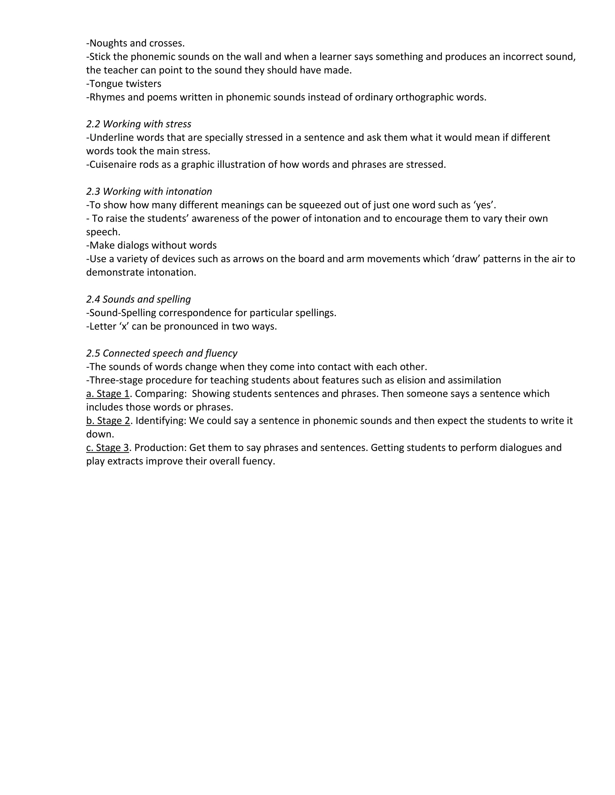 -Noughts and crosses.
-Stick the phonemic sounds on the wall and when a learner says something and produces an incorrect sound,
the teacher can point to the sound they should have made.
-Tongue twisters
-Rhymes and poems written in phonemic sounds instead of ordinary orthographic words.

2.2 Working with stress
-Underline words that are specially stressed in a sentence and ask them what it would mean if different
words took the main stress.
-Cuisenaire rods as a graphic illustration of how words and phrases are stressed.

2.3 Working with intonation
-To show how many different meanings can be squeezed out of just one word such as ‘yes’.
- To raise the students’ awareness of the power of intonation and to encourage them to vary their own
speech.
-Make dialogs without words
-Use a variety of devices such as arrows on the board and arm movements which ‘draw’ patterns in the air to
demonstrate intonation.

2.4 Sounds and spelling
-Sound-Spelling correspondence for particular spellings.
-Letter ‘x’ can be pronounced in two ways.

2.5 Connected speech and fluency
-The sounds of words change when they come into contact with each other.
-Three-stage procedure for teaching students about features such as elision and assimilation
a. Stage 1. Comparing: Showing students sentences and phrases. Then someone says a sentence which
includes those words or phrases.
b. Stage 2. Identifying: We could say a sentence in phonemic sounds and then expect the students to write it
down.
c. Stage 3. Production: Get them to say phrases and sentences. Getting students to perform dialogues and
play extracts improve their overall fuency.
 