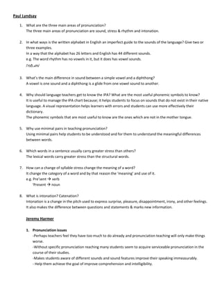 Paul Lyndsay

   1. What are the three main areas of pronunciation?
      The three main areas of pronunciation are sound, stress & rhythm and intonation.

   2. In what ways is the written alphabet in English an imperfect guide to the sounds of the language? Give two or
      three examples.
      In a way that the alphabet has 26 letters and English has 44 different sounds.
      e.g. The word rhythm has no vowels in it, but it does has vowel sounds.
       /ˈrɪð.əm/


   3. What’s the main difference in sound between a simple vowel and a diphthong?
      A vowel is one sound and a diphthong is a glide from one vowel sound to another.

   4. Why should language teachers get to know the IPA? What are the most useful phonemic symbols to know?
      It is useful to manage the IPA chart because; it helps students to focus on sounds that do not exist in their native
      language. A visual representation helps learners with errors and students can use more effectively their
      dictionary.
      The phonemic symbols that are most useful to know are the ones which are not in the mother tongue.

   5. Why use minimal pairs in teaching pronunciation?
      Using minimal pairs help students to be understood and for them to understand the meaningful differences
      between words.

   6. Which words in a sentence usually carry greater stress than others?
      The lexical words carry greater stress than the structural words.

   7. How can a change of syllable stress change the meaning of a word?
      It change the category of a word and by that reason the ‘meaning’ and use of it.
      e.g. Pre’sent  verb
           ‘Present  noun

   8. What is intonation? Catenation?
      Intonation is a change in the pitch used to express surprise, pleasure, disappointment, irony, and other feelings.
      It also makes the difference between questions and statements & marks new information.

       Jeremy Harmer

       1. Pronunciation issues
          -Perhaps teachers feel they have too much to do already and pronunciation teaching will only make things
          worse.
          -Without specific pronunciation reaching many students seem to acquire serviceable pronunciation in the
          course of their studies.
          -Makes students aware of different sounds and sound features improve their speaking immeasurably.
          - Help them achieve the goal of improve comprehension and intelligibility.
 