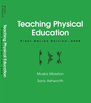 Teaching Physical
Education
F i r s t O n l i n e E d i t i o n , 2 0 0 8
Muska Mosston
Sara Ashworth
Praise for Teaching Physical Education, FIRSTONLINEEDITION,2008
“Wonderful examples of style applications—and plenty of them, the conceptual framework of
the spectrum of teaching styles, the overall organization of the book and its layout—these
strengths definitely make teaching a methods class easier...A great book for physical education
teachers who want to expand their teaching style repertoire.”
Carol L. Alberts, Ed.D., Hofstra University
“This text provides undergraduate physical education students with a clearly written spectrum
of teaching methods. The text “speaks for itself” so (as the professor) I can guide the student in
practicum experience—not spend the time in the classroom.
Betty A. Block, Georgia College and State University
www.aw.com/bc
Please visit us at www.aw.com/bc for more information.
To order any of our products, contact our customer
service department at (800)824-7799, (201) 767-5021
outside of the U.S., or visit your campus bookstore.
Mosston
&Ashworth
TeachingPhysicalEducation
FirstOnlineEdition,2008
Teaching Physical Education FIRST ONLINE EDITION, 2008
offers a foundation for understanding the decision-making structures that exist in
all teaching/learning environments. In this thoroughly revised and streamlined edi-
tion, all chapters have been updated to include hundreds of real-world examples,
concise charts, practical forms, and concrete suggestions for “deliberate teaching”
so that the flow of events in teaching can be understood, decision structures can
be analyzed, and adjustments that are appropriate for particular classroom situa-
tions can be implemented. The decision structure as it relates to teachers and
learners, the objectives (O–T–L–O) of each teaching style, and the application of
each style to various activities and educational goals are described extensively.
 