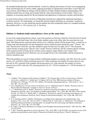 Teaching Physics: Figuring out what works


           the standard mathematically oriented textbook / lecture by making observations of water waves propagating
           freely and through slits of various widths, applying principles of superposition when there is more than one
           wave present, and building an analogy with the behavior of light. Students build an understanding of the
           different models they are using, and consider both the values and limitations of the models. There is an
           emphasis on reasoning required for the development and application of important concepts and principles.

           In some lecture classes at the University of Maryland, tutorials have replaced the traditional quantitative
           recitation sections. Not surprisingly, we found that tutorial students did better on conceptual / qualitative
           questions. However, we also found that tutorial students also did considerably better on a standard textbook
           like problem (60% vs. 16% correct). 9 R. N. Steinberg



           Sidebar 2: Students hold contradictory views at the same time.

           In one of my engineering physics classes, I gave this question on Newton’s third law from the Force Concept
           Inventory 11 on the final exam. One of my better students came to my office after the exam and was very
           upset. She expressed her confusion about which of two colliding vehicles felt the greater force, a small car, or
           a large truck and reported that she had changed her answer numerous times during the exam. "I know," she
           said, "that Newton’s third law says they should be equal, but that can’t be right, can it?" The classroom
           context led her to bring up her "physics class" model, Newton’s third law, but the common-speech wording
           of the question led her to bring up her common sense response, larger objects exert a larger force.
           Successfully learning Newton’s third law was not enough for her to be comfortable with the situations in
           which it should be used.

           When this problem was given to large numbers of Maryland students as a pretest, only 30% chose the correct
           answer, (E), with 66% of them choosing answer (A). After recitations, the number of correct answers rose,
           but only to 50% with half of the students still giving answer (A). After tutorials, the number of correct
           answers rose to 80% with only 20% choosing answer (A). (N = 238 for recitations, N = 529 for tutorials.) E.
           F. Redish


           Notes
              1. J. Rigden, "The emergence of the technical workplace," The Changing Role of Physics Departments in Modern
                 Universities , edited by E. F. Redish and J. S. Rigden, AIP Conf. Proc. 399 (American Institute of Physics,
                 Woodbury NY, 1997), pp. 133-138.; R.C. Hilborn, "Revitalizing undergraduate physics - Who needs it?" Am. J.
                 Phys. 65 , 175-178 (1997).
              2. For a comprehensive overview and set of references, see L.C. McDermott and E.F. Redish, "Resource Letter on
                 Physics Education Research," to appear in American Journal of Physics .
              3. L. C. McDermott and P. S. Shaffer, "Research as a guide for curriculum development: An example from
                 introductory electricity. Part I: Investigation of student understanding," Am. J. Phys. 60 , 994-1003 (1992); erratum,
                 ibid. 61 , 81 (1993); P. S. Shaffer and L. C. McDermott, "Research as a guide for curriculum development: An
                 example from introductory electricity. Part II: Design of instructional strategies," Am. J. Phys. 60 , 1003-1013
                 (1992).
              4. R. N. Steinberg and M. S. Sabella, "Performance on multiple-choice diagnostics and complementary exam
                 problems," Phys. Teach. 35 , 150-155 (1997); T. O'Brien Pride, S. Vokos and L. C. McDermott, "The challenge of
                 matching learning assessments to teaching goals: An example from the work-energy and impulse-momentum
                 theorems," Am. J. Phys. 66 , 147-156 (1998).
              5. R. Czujko, "The Physics Bachelors as a Passport to the Workplace:Recent Research Results," AIP Conf. Proc. 399 ,
                 213-223 (1997).
              6. F. Reif, "Scientific approaches to science education," Phys. Today 39 (11), 48-54 (1986); An extensive review of the
                 problem-solving literature can be found in "Research on Problem Solving: Physics," David P. Maloney, in



13 of 14
 