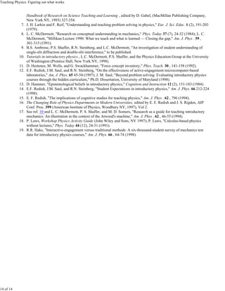 Teaching Physics: Figuring out what works


                  Handbook of Research on Science Teaching and Learning , edited by D. Gabel, (MacMillan Publishing Company,
                  New York NY, 1993) 327-354.
             7.   J. H. Larkin and F. Reif, "Understanding and teaching problem solving in physics," Eur. J. Sci. Educ. 1 (2), 191-203
                  (1979).
             8.   L. C. McDermott, "Research on conceptual understanding in mechanics," Phys. Today 37 (7), 24-32 (1984); L. C.
                  McDermott, "Millikan Lecture 1990: What we teach and what is learned — Closing the gap," Am. J. Phys . 59 ,
                  301-315 (1991).
             9.   B.S. Ambrose, P.S. Shaffer, R.N. Steinberg, and L.C. McDermott, "An investigation of student understanding of
                  single-slit diffraction and double-slit interference," to be published.
            10.   Tutorials in introductory physics , L.C. McDermott, P.S. Shaffer, and the Physics Education Group at the University
                  of Washington (Prentice Hall, New York NY, 1998).
            11.   D. Hestenes, M. Wells, and G. Swackhammer, "Force concept inventory," Phys. Teach. 30 , 141-158 (1992).
            12.   E.F. Redish, J.M. Saul, and R.N. Steinberg, "On the effectiveness of active-engagement microcomputer-based
                  laboratories," Am. J. Phys. 65 45-54 (1997); J. M. Saul, "Beyond problem solving: Evaluating introductory physics
                  courses through the hidden curriculum," Ph.D. Dissertation, University of Maryland (1998).
            13.   D. Hammer, "Epistemological beliefs in introductory physics," Cognition and Instruction 12 (2), 151-183 (1984).
            14.   E.F. Redish, J.M. Saul, and R.N. Steinberg, "Student Expectations in introductory physics," Am. J. Phys. 66 212-224
                  (1998).
            15.   E. F. Redish, "The implications of cognitive studies for teaching physics," Am. J. Phys . 62 , 796 (1994).
            16.   The Changing Role of Physics Departments in Modern Universities, edited by E. F. Redish and J. S. Rigden, AIP
                  Conf. Proc. 399 (American Institute of Physics, Woodbury NY, 1997), Vol 2.
            17.   See ref. 10 and L. C. McDermott, P. S. Shaffer, and M. D. Somers, "Research as a guide for teaching introductory
                  mechanics: An illustration in the context of the Atwood's machine," Am. J. Phys . 62 , 46-55 (1994).
            18.   P. Laws, Workshop Physics Activity Guide (John Wiley and Sons, NY 1997); P. Laws, "Calculus-based physics
                  without lectures," Phys. Today 44 (12), 24-31 (1991).
            19.   R.R. Hake, "Interactive-engagement versus traditional methods: A six-thousand-student survey of mechanics test
                  data for introductory physics courses," Am. J. Phys. 66 , 64-74 (1998).




14 of 14
 