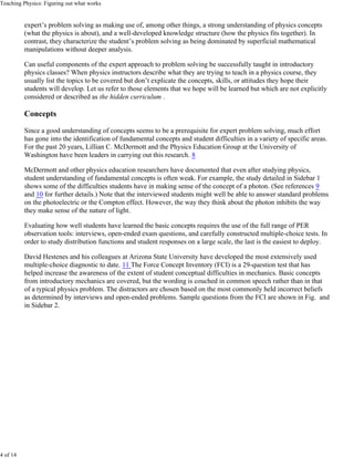 Teaching Physics: Figuring out what works


          expert’s problem solving as making use of, among other things, a strong understanding of physics concepts
          (what the physics is about), and a well-developed knowledge structure (how the physics fits together). In
          contrast, they characterize the student’s problem solving as being dominated by superficial mathematical
          manipulations without deeper analysis.

          Can useful components of the expert approach to problem solving be successfully taught in introductory
          physics classes? When physics instructors describe what they are trying to teach in a physics course, they
          usually list the topics to be covered but don’t explicate the concepts, skills, or attitudes they hope their
          students will develop. Let us refer to those elements that we hope will be learned but which are not explicitly
          considered or described as the hidden curriculum .

          Concepts

          Since a good understanding of concepts seems to be a prerequisite for expert problem solving, much effort
          has gone into the identification of fundamental concepts and student difficulties in a variety of specific areas.
          For the past 20 years, Lillian C. McDermott and the Physics Education Group at the University of
          Washington have been leaders in carrying out this research. 8

          McDermott and other physics education researchers have documented that even after studying physics,
          student understanding of fundamental concepts is often weak. For example, the study detailed in Sidebar 1
          shows some of the difficulties students have in making sense of the concept of a photon. (See references 9
          and 10 for further details.) Note that the interviewed students might well be able to answer standard problems
          on the photoelectric or the Compton effect. However, the way they think about the photon inhibits the way
          they make sense of the nature of light.

          Evaluating how well students have learned the basic concepts requires the use of the full range of PER
          observation tools: interviews, open-ended exam questions, and carefully constructed multiple-choice tests. In
          order to study distribution functions and student responses on a large scale, the last is the easiest to deploy.

          David Hestenes and his colleagues at Arizona State University have developed the most extensively used
          multiple-choice diagnostic to date. 11 The Force Concept Inventory (FCI) is a 29-question test that has
          helped increase the awareness of the extent of student conceptual difficulties in mechanics. Basic concepts
          from introductory mechanics are covered, but the wording is couched in common speech rather than in that
          of a typical physics problem. The distractors are chosen based on the most commonly held incorrect beliefs
          as determined by interviews and open-ended problems. Sample questions from the FCI are shown in Fig. and
          in Sidebar 2.




4 of 14
 