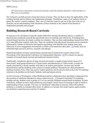 Teaching Physics: Figuring out what works


          MPEX survey:

                All I learn from a derivation or proof of a formula is that the formula obtained is valid and that it is
                OK to use it in problems.

          Our instructors carefully present critical derivations in lecture. They use them to show the applicability of the
          resulting formula and its relation with fundamental principles. Nonetheless, many of our students choose to
          ignore the teacher’s explicit emphasis. Their view of what they expect to get out of the class is the use of
          formulas, not an understanding of the limitations of those formulas or the relation of the formula to
          fundamental principles and concepts.

          Building Research-Based Curricula
          In response to the elucidation of specific student difficulties learning introductory physics, a number of
          physicists have produced curricula that specifically focus on teaching more effectively. In building these
          research-based curricula, developers combine two elements. They use their understanding, learned from PER,
          as to what difficulties students really face. These are combined with educational structures and environments
          influenced by scholars of education and cognitive psychology who find that most students learn more
          effectively in active-engagement environments in which social interaction takes place. 15 Finally these are
          refined through successive delivery, research, and redesign.

          Detailed descriptions of many research-based curricula may be found in the second volume of the
          Proceedings of the International Conference on Undergraduate Education. 16 We evaluate two specific
          examples of research-based curricula and traditional instruction below.

          Traditionally, introductory physics at large research universities is taught in large lecture classes (2-4
          hours/week), small group recitations (1-2 hours/week), and laboratories (2-3 hours/week). Lectures are
          usually presented by a faculty member with little or no student participation. Lectures may include
          demonstrations and the modeling of the solution of sample problems. Recitations are often presented by
          teaching assistants (TAs). They may answer student questions, but the activity tends to have the TA modeling
          solutions to the problem on the board. Students rarely participate actively.

          At the University of Washington, Lillian McDermott and her collaborators have developed a replacement for
          the recitation in traditional introductory classes called tutorials . 17 Instead of watching TAs modeling
          problem solving, students work in groups of 3 or 4 on carefully designed research-based worksheets. In these
          worksheets, students are led to make predictions and compare various lines of reasoning in order to build an
          understanding of basic concepts. TAs serve as "facilitators" rather than as lecturers. Help with textbook
          problems is available in extended office hours. In addition to a lecturer, this model requires approximately
          one facilitator contact hour per week for 15 students.




7 of 14
 