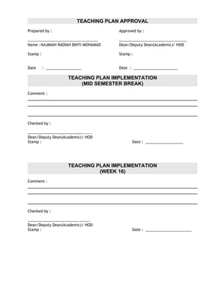 TEACHING PLAN APPROVAL
Prepared by :                          Approved by :

………………………………………………………………               ……………………………………………………………
Name :NAJMIAH RADIAH BINTI MOHAMAD     Dean/Deputy Dean(Academic)/ HOD

Stamp :                                Stamp :


Date      : _________________          Date : _____________________

                      TEACHING PLAN IMPLEMENTATION
                          (MID SEMESTER BREAK)
Comment :




Checked by :

…………………………………………………..…..
Dean/Deputy Dean(Academic)/ HOD
Stamp :                                      Date : __________________




                      TEACHING PLAN IMPLEMENTATION
                                (WEEK 16)
Comment :




Checked by :

…………………………………………….………..
Dean/Deputy Dean(Academic)/ HOD
Stamp :                                      Date : ______________________
 