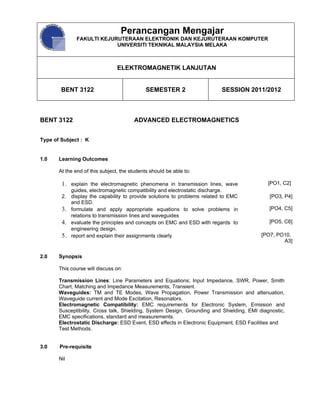 Perancangan Mengajar
               FAKULTI KEJURUTERAAN ELEKTRONIK DAN KEJURUTERAAN KOMPUTER
                            UNIVERSITI TEKNIKAL MALAYSIA MELAKA



                                 ELEKTROMAGNETIK LANJUTAN


        BENT 3122                             SEMESTER 2                    SESSION 2011/2012



BENT 3122                               ADVANCED ELECTROMAGNETICS


Type of Subject : K


1.0    Learning Outcomes

       At the end of this subject, the students should be able to:

        1. explain the electromagnetic phenomena in transmission lines, wave                  [PO1, C2]
             guides, electromagnetic compatibility and electrostatic discharge.
        2.   display the capability to provide solutions to problems related to EMC           [PO3, P4]
             and ESD.
        3.   formulate and apply appropriate equations to solve problems in                   [PO4, C5]
             relations to transmission lines and waveguides
        4.   evaluate the principles and concepts on EMC and ESD with regards to              [PO5, C6]
             engineering design.
        5.   report and explain their assignments clearly                                  [PO7, PO10,
                                                                                                   A3]

2.0    Synopsis

       This course will discuss on:

       Transmission Lines: Line Parameters and Equations; Input Impedance, SWR, Power, Smith
       Chart, Matching and Impedance Measurements, Transient.
       Waveguides: TM and TE Modes, Wave Propagation, Power Transmission and attenuation,
       Waveguide current and Mode Excitation, Resonators.
       Electromagnetic Compatibility: EMC requirements for Electronic System, Emission and
       Susceptibility, Cross talk, Shielding, System Design, Grounding and Shielding, EMI diagnostic,
       EMC specifications, standard and measurements.
       Electrostatic Discharge: ESD Event, ESD effects in Electronic Equipment, ESD Facilities and
       Test Methods.


3.0    Pre-requisite

       Nil
 