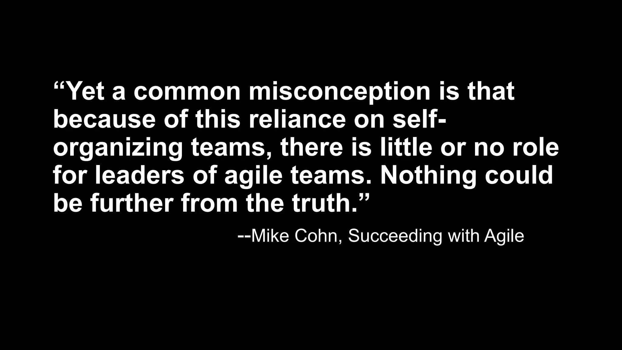 “Yet a common misconception is that
because of this reliance on self-
organizing teams, there is little or no role
for leaders of agile teams. Nothing could
be further from the truth.”
--Mike Cohn, Succeeding with Agile
 