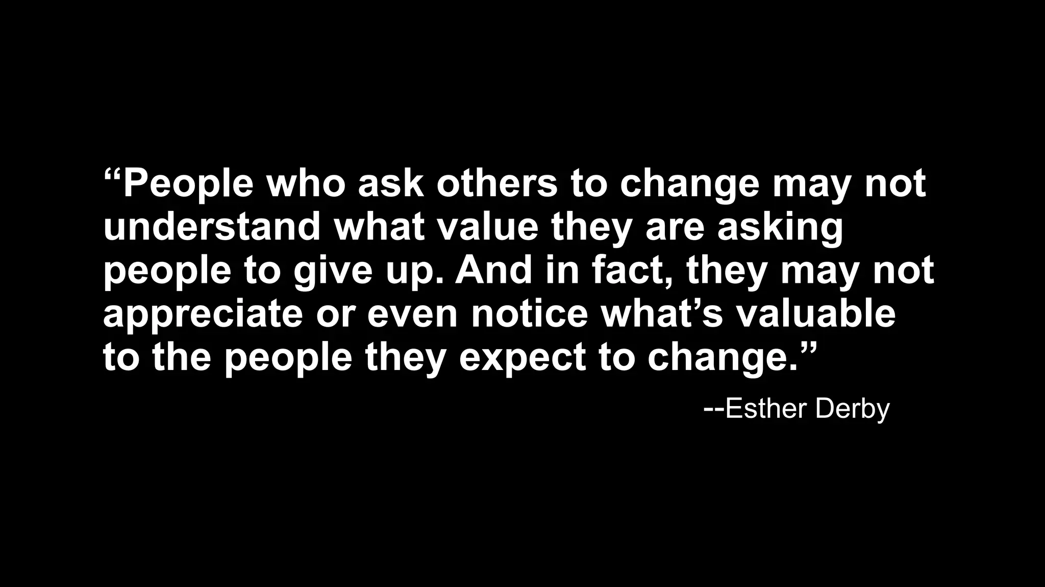 “People who ask others to change may not
understand what value they are asking
people to give up. And in fact, they may not
appreciate or even notice what’s valuable
to the people they expect to change.”
--Esther Derby
 