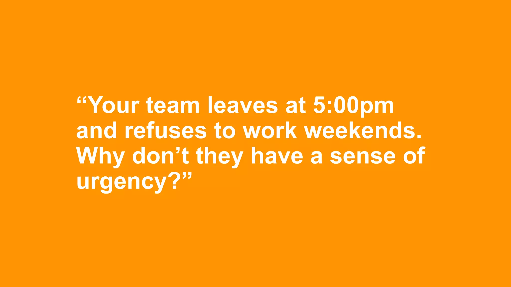 “Your team leaves at 5:00pm
and refuses to work weekends.
Why don’t they have a sense of
urgency?”
 