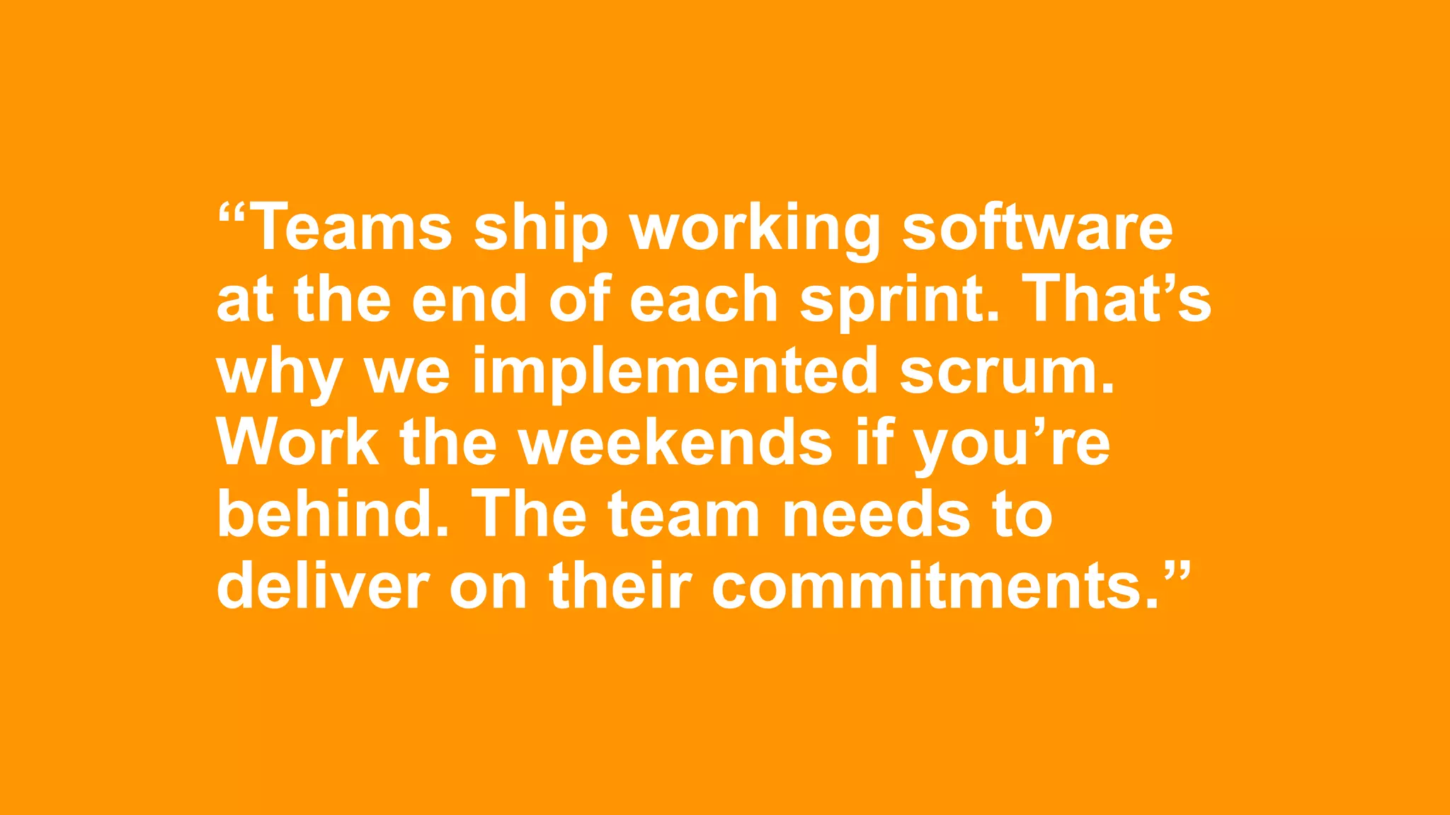 “Teams ship working software
at the end of each sprint. That’s
why we implemented scrum.
Work the weekends if you’re
behind. The team needs to
deliver on their commitments.”
 