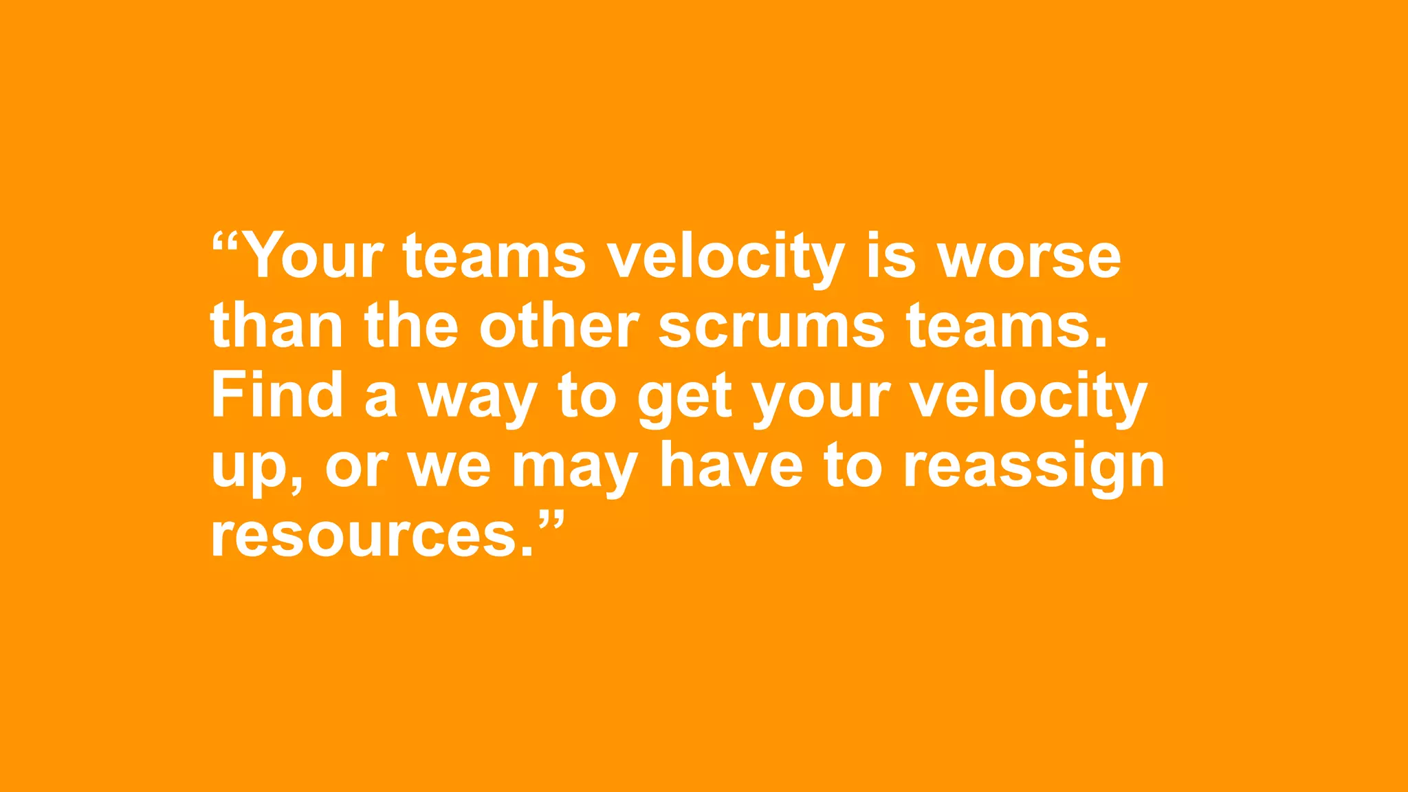 “Your teams velocity is worse
than the other scrums teams.
Find a way to get your velocity
up, or we may have to reassign
resources.”
 