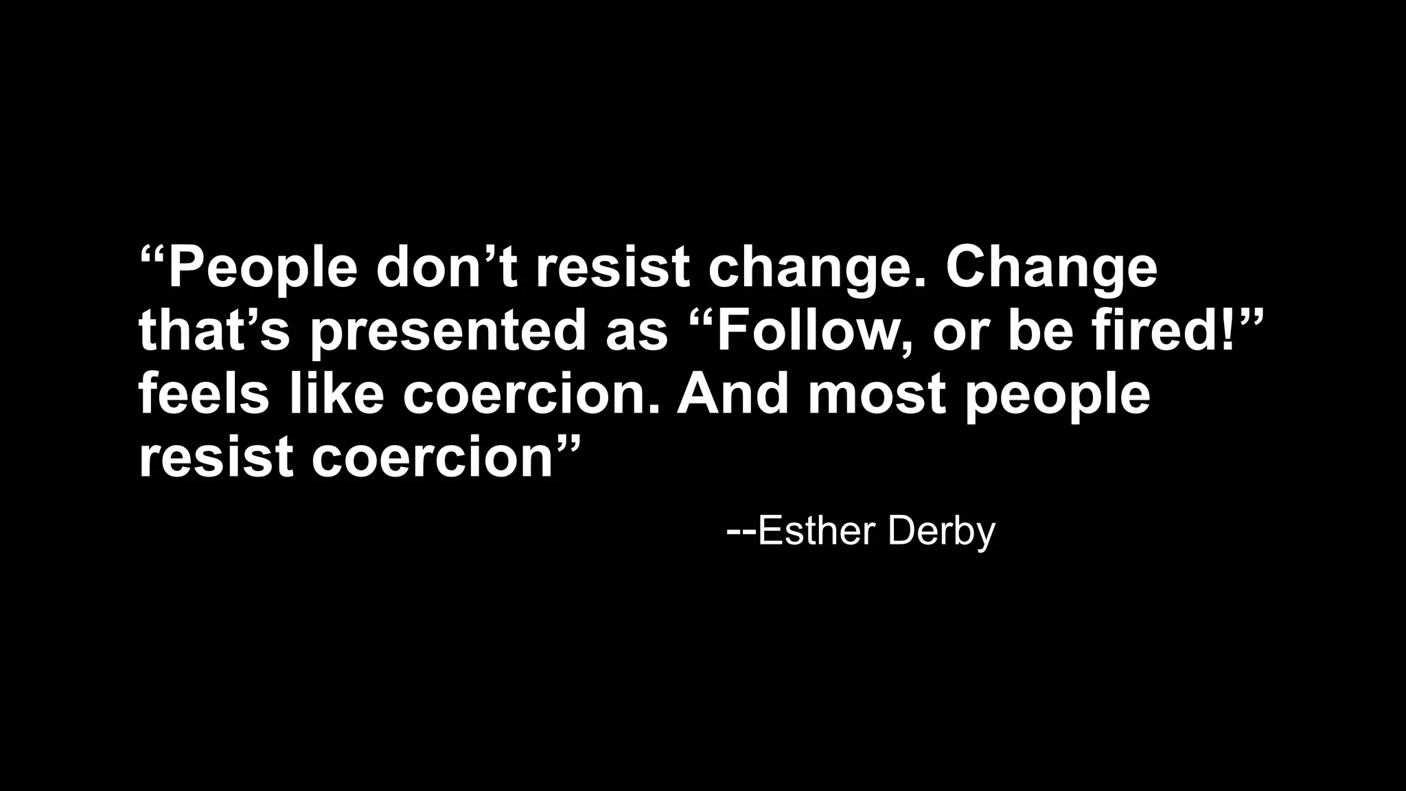 “People don’t resist change. Change
that’s presented as “Follow, or be fired!”
feels like coercion. And most people
resist coercion”
--Esther Derby
 
