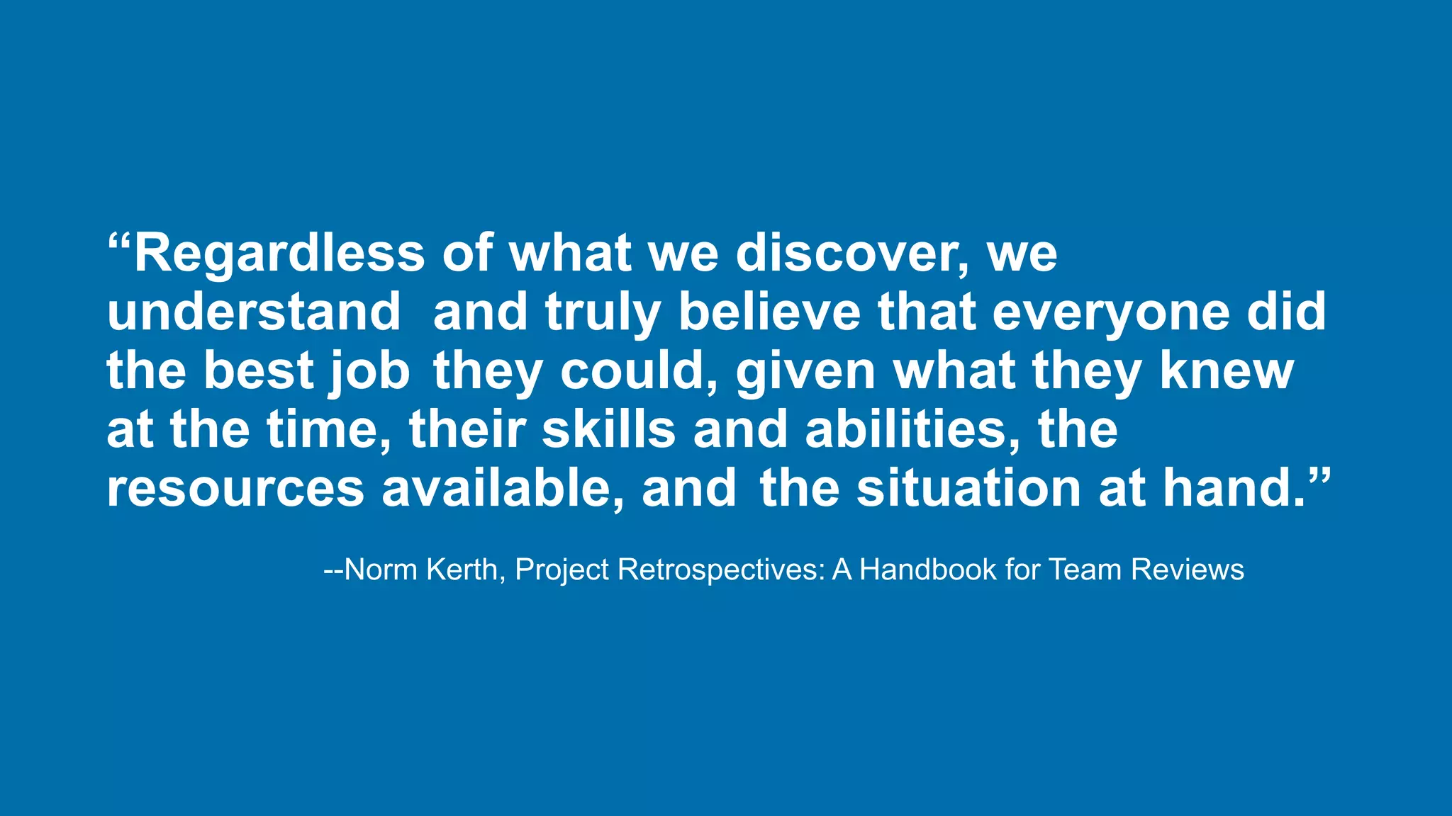 “Regardless of what we discover, we
understand and truly believe that everyone did
the best job they could, given what they knew
at the time, their skills and abilities, the
resources available, and the situation at hand.”
--Norm Kerth, Project Retrospectives: A Handbook for Team Reviews
 