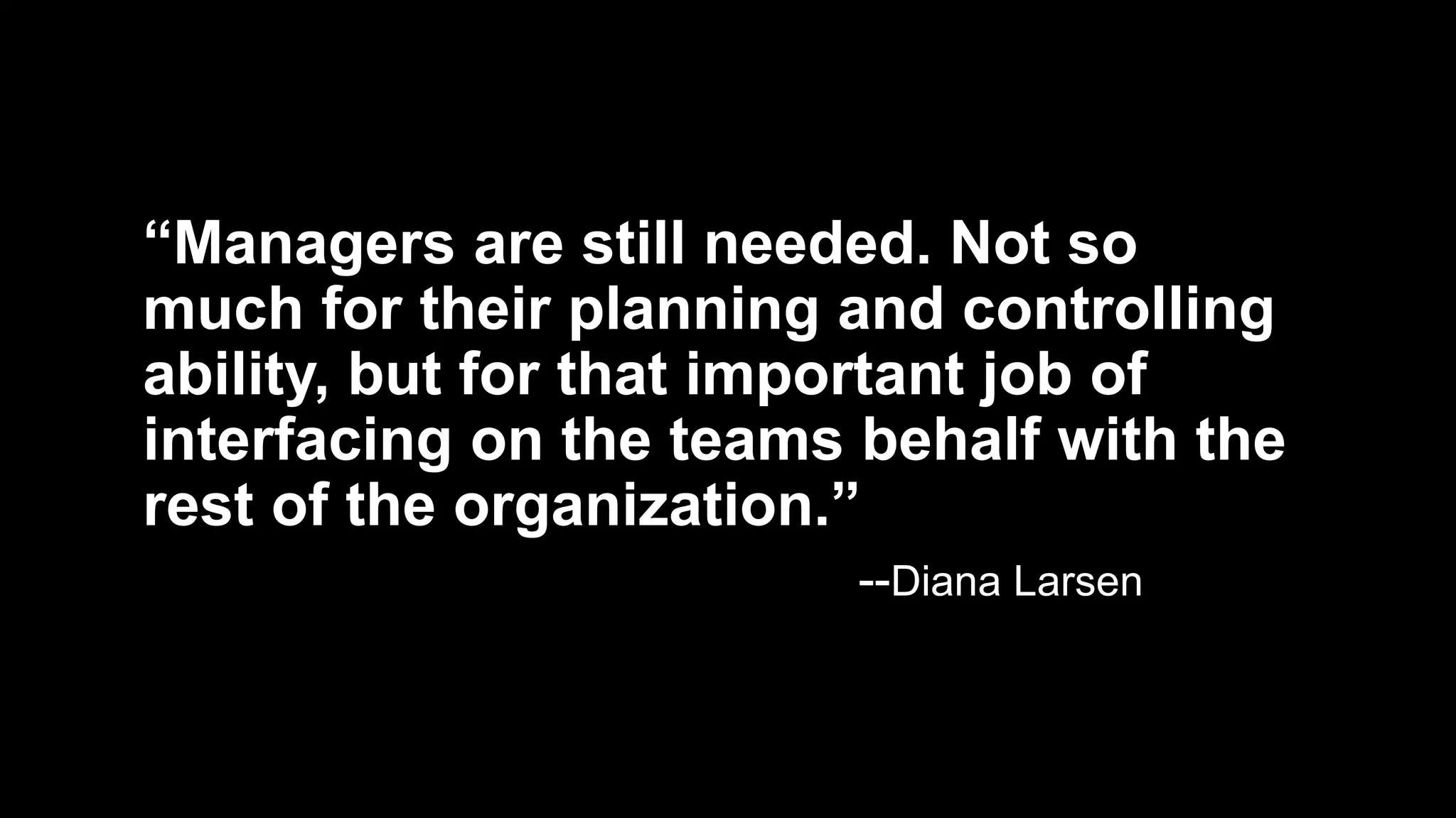 “Managers are still needed. Not so
much for their planning and controlling
ability, but for that important job of
interfacing on the teams behalf with the
rest of the organization.”
--Diana Larsen
 