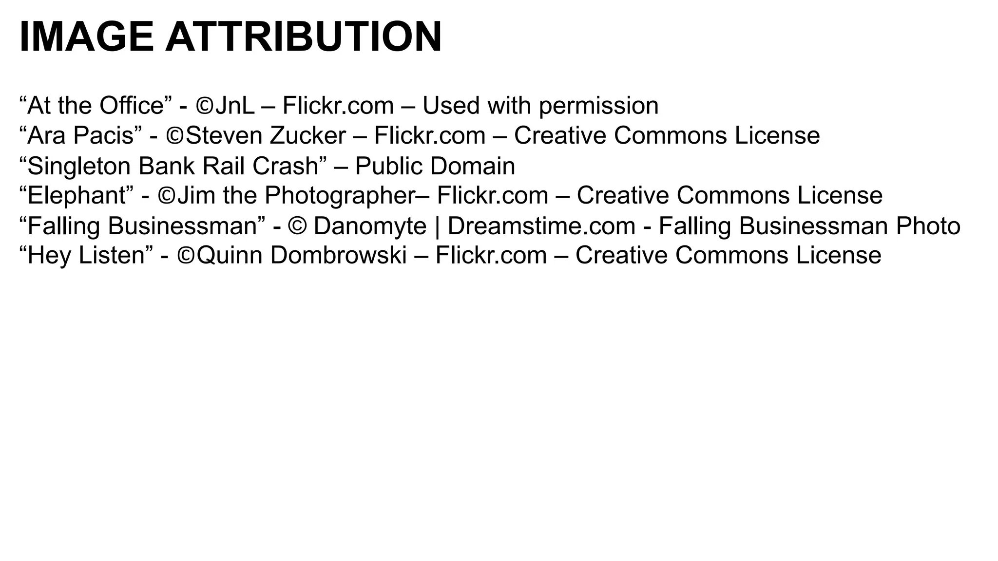 IMAGE ATTRIBUTION
“At the Office” - ©JnL – Flickr.com – Used with permission
“Ara Pacis” - ©Steven Zucker – Flickr.com – Creative Commons License
“Singleton Bank Rail Crash” – Public Domain
“Elephant” - ©Jim the Photographer– Flickr.com – Creative Commons License
“Falling Businessman” - © Danomyte | Dreamstime.com - Falling Businessman Photo
“Hey Listen” - ©Quinn Dombrowski – Flickr.com – Creative Commons License
 