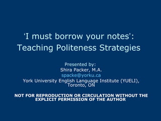 ‘ I must borrow your notes ’ :  Teaching Politeness Strategies   Presented by:   Shira Packer, M.A. [email_address] York University English Language Institute (YUELI), Toronto, ON NOT FOR REPRODUCTION OR CIRCULATION WITHOUT THE EXPLICIT PERMISSION OF THE AUTHOR  