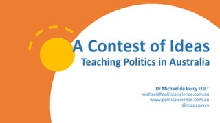 A Contest of Ideas
Teaching Politics in Australia
Dr Michael de Percy FCILT
michael@politicalscience.com.au
www.politicals...