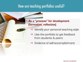 How are teaching portfolios useful?

•  As a “process” for development
(formative, reflective)
➾  Identify your personal teaching style
➾  Use the portfolio to get feedback
from students & peers
➾  Evidence of self-accomplishment

Image	
  source:	
  h8p://images.ﬁneartamerica.com/images-­‐medium-­‐large/yes-­‐you-­‐can-­‐lisa-­‐knechtel.jpg	
  

Abd	
  Karim	
  Alias@2011	
  
Abd	
  Karim	
  Alias@2014	
  

10	
  

 