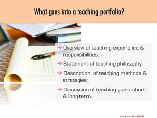 What goes into a teaching portfolio?

➾ Overview of teaching experience &
responsibilities;
➾ Statement of teaching philosophy
➾ Description of teaching methods &
strategies;
➾ Discussion of teaching goals: short& long-term.

Image	
  source:	
  h8p://images.ﬁneartamerica.com/images-­‐medium-­‐large/yes-­‐you-­‐can-­‐lisa-­‐knechtel.jpg	
  

Abd	
  Karim	
  Alias@2011	
  
Abd	
  Karim	
  Alias@2014	
  

11	
  

 