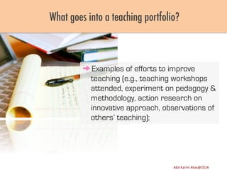 What goes into a teaching portfolio?

➾ Examples of efforts to improve
teaching (e.g., teaching workshops
attended, experiment on pedagogy &
methodology, action research on
innovative approach, observations of
others’ teaching);

Image	
  source:	
  h8p://images.ﬁneartamerica.com/images-­‐medium-­‐large/yes-­‐you-­‐can-­‐lisa-­‐knechtel.jpg	
  

Abd	
  Karim	
  Alias@2011	
  
Abd	
  Karim	
  Alias@2014	
  

12	
  

 