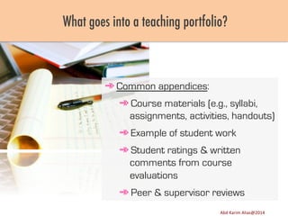 What goes into a teaching portfolio?

➾ Common appendices:
➾ Course materials (e.g., syllabi,
assignments, activities, handouts)
➾ Example of student work
➾ Student ratings & written
comments from course
evaluations
➾ Peer & supervisor reviews
Image	
  source:	
  h8p://images.ﬁneartamerica.com/images-­‐medium-­‐large/yes-­‐you-­‐can-­‐lisa-­‐knechtel.jpg	
  

Abd	
  Karim	
  Alias@2011	
  
Abd	
  Karim	
  Alias@2014	
  

13	
  

 