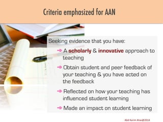 Criteria emphasized for AAN

Seeking evidence that you have:
➾ A scholarly & innovative approach to
teaching
➾ Obtain student and peer feedback of
your teaching & you have acted on
the feedback
➾ Reflected on how your teaching has
influenced student learning
➾ Made an impact on student learning
Image	
  source:	
  h8p://images.ﬁneartamerica.com/images-­‐medium-­‐large/yes-­‐you-­‐can-­‐lisa-­‐knechtel.jpg	
  

Abd	
  Karim	
  Alias@2011	
  
Abd	
  Karim	
  Alias@2014	
  

14	
  

 