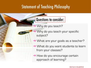 Statement of Teaching Philosophy
Questions to consider:
➾ Why do you teach?
➾ Why do you teach your specific
subject?
➾ What are your goals as a teacher?
➾ What do you want students to learn
from your classes?
➾ How do you encourage certain
approach of learning?
Image	
  source:	
  h8p://images.ﬁneartamerica.com/images-­‐medium-­‐large/yes-­‐you-­‐can-­‐lisa-­‐knechtel.jpg	
  

Abd	
  Karim	
  Alias@2011	
  
Abd	
  Karim	
  Alias@2014	
  

15	
  

 