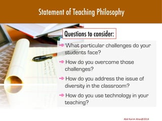 Statement of Teaching Philosophy
Questions to consider:
➾ What particular challenges do your
students face?
➾ How do you overcome those
challenges?
➾ How do you address the issue of
diversity in the classroom?
➾ How do you use technology in your
teaching?
Image	
  source:	
  h8p://images.ﬁneartamerica.com/images-­‐medium-­‐large/yes-­‐you-­‐can-­‐lisa-­‐knechtel.jpg	
  

Abd	
  Karim	
  Alias@2011	
  
Abd	
  Karim	
  Alias@2014	
  

16	
  

 
