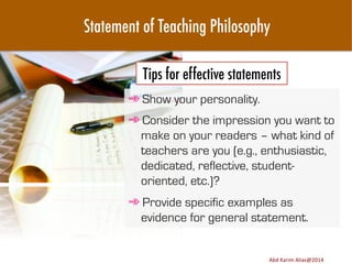 Statement of Teaching Philosophy
Tips for effective statements
➾ Show your personality.
➾ Consider the impression you want to
make on your readers – what kind of
teachers are you (e.g., enthusiastic,
dedicated, reflective, studentoriented, etc.)?
➾ Provide specific examples as
evidence for general statement.
Image	
  source:	
  h8p://images.ﬁneartamerica.com/images-­‐medium-­‐large/yes-­‐you-­‐can-­‐lisa-­‐knechtel.jpg	
  

Abd	
  Karim	
  Alias@2011	
  
Abd	
  Karim	
  Alias@2014	
  

17	
  

 