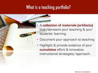 What is a teaching portfolio?

•  A collection of materials (artifacts)
that represent your teaching & your
students’ learning.
•  Document your approach to teaching
•  Highlight & provide evidence of your
cumulative effort & innovative
instructional strategies/approach.

Image	
  source:	
  h8p://images.ﬁneartamerica.com/images-­‐medium-­‐large/yes-­‐you-­‐can-­‐lisa-­‐knechtel.jpg	
  

Abd	
  Karim	
  Alias@2011	
  
Abd	
  Karim	
  Alias@2014	
  

4	
  

 