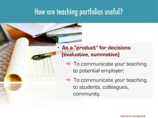 How are teaching portfolios useful?

•  As a “product” for decisions
(evaluative, summative)
➾  To communicate your teaching
to potential employer;
➾  To communicate your teaching
to students, colleagues,
community.

Image	
  source:	
  h8p://images.ﬁneartamerica.com/images-­‐medium-­‐large/yes-­‐you-­‐can-­‐lisa-­‐knechtel.jpg	
  

Abd	
  Karim	
  Alias@2011	
  
Abd	
  Karim	
  Alias@2014	
  

8	
  

 