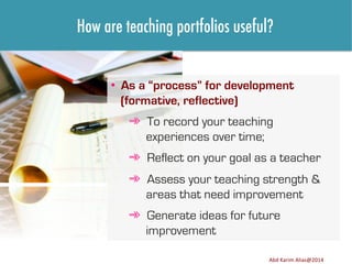 How are teaching portfolios useful?
•  As a “process” for development
(formative, reflective)
➾  To record your teaching
experiences over time;
➾  Reflect on your goal as a teacher
➾  Assess your teaching strength &
areas that need improvement
➾  Generate ideas for future
improvement
Image	
  source:	
  h8p://images.ﬁneartamerica.com/images-­‐medium-­‐large/yes-­‐you-­‐can-­‐lisa-­‐knechtel.jpg	
  

Abd	
  Karim	
  Alias@2011	
  
Abd	
  Karim	
  Alias@2014	
  

9	
  

 