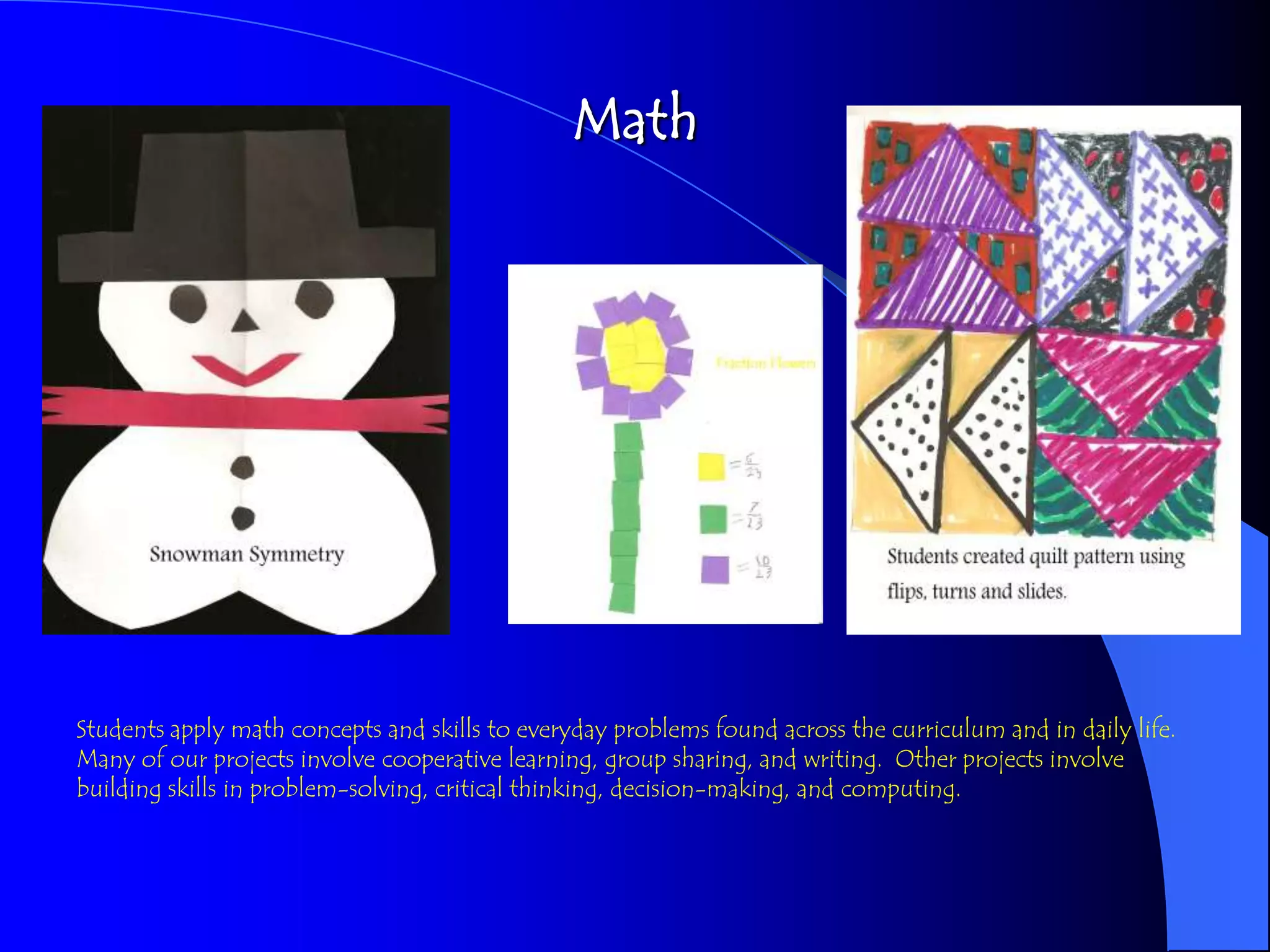 Math




Students apply math concepts and skills to everyday problems found across the curriculum and in daily life.
Many of our projects involve cooperative learning, group sharing, and writing. Other projects involve
building skills in problem-solving, critical thinking, decision-making, and computing.
 
