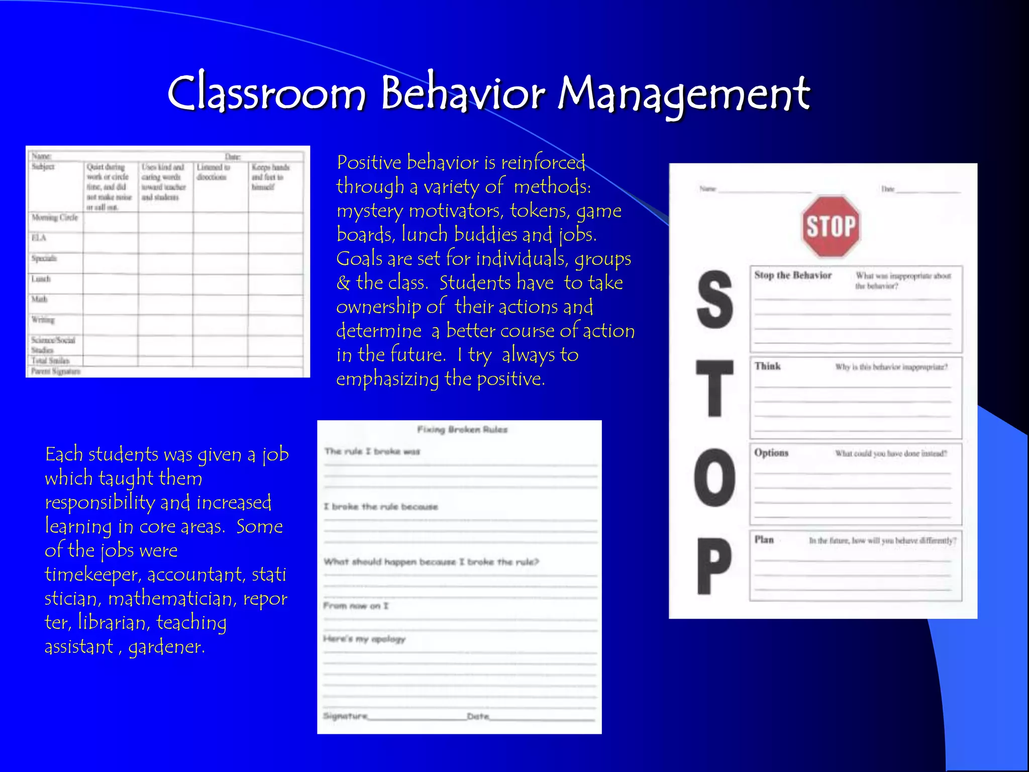 Classroom Behavior Management
                                Positive behavior is reinforced
                                through a variety of methods:
                                mystery motivators, tokens, game
                                boards, lunch buddies and jobs.
                                Goals are set for individuals, groups
                                & the class. Students have to take
                                ownership of their actions and
                                determine a better course of action
                                in the future. I try always to
                                emphasizing the positive.


Each students was given a job
which taught them
responsibility and increased
learning in core areas. Some
of the jobs were
timekeeper, accountant, stati
stician, mathematician, repor
ter, librarian, teaching
assistant , gardener.
 