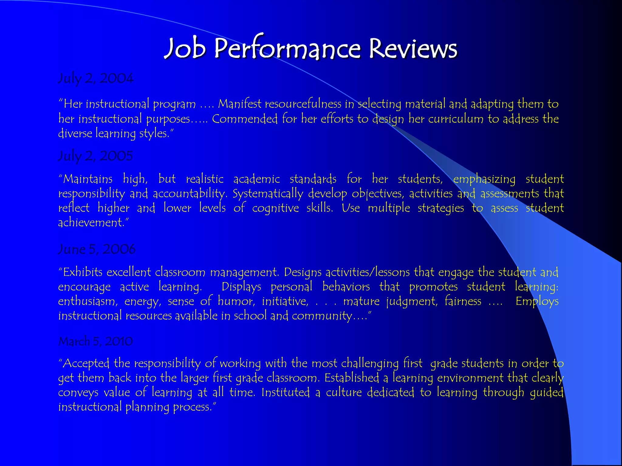 Job Performance Reviews
July 2, 2004,
“Her instructional program …. Manifest resourcefulness in selecting material and adapting them to
her instructional purposes….. Commended for her efforts to design her curriculum to address the
diverse learning styles.”
July 2, 2005
“Maintains high, but realistic academic standards for her students, emphasizing student
responsibility and accountability. Systematically develop objectives, activities and assessments that
reflect higher and lower levels of cognitive skills. Use multiple strategies to assess student
achievement.”

June 5, 2006
“Exhibits excellent classroom management. Designs activities/lessons that engage the student and
encourage active learning.        Displays personal behaviors that promotes student learning:
enthusiasm, energy, sense of humor, initiative, . . . mature judgment, fairness …. Employs
instructional resources available in school and community….”

March 5, 2010
“Accepted the responsibility of working with the most challenging first grade students in order to
get them back into the larger first grade classroom. Established a learning environment that clearly
conveys value of learning at all time. Instituted a culture dedicated to learning through guided
instructional planning process.”
 